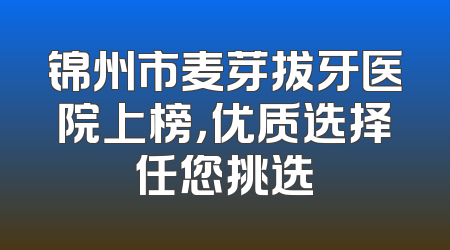 锦州市麦芽拔牙医院上榜，优质选择任您挑选