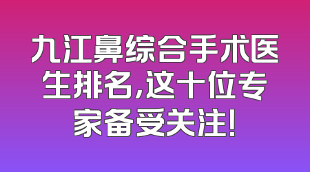 九江鼻综合手术医生排名，这十位专家备受关注！