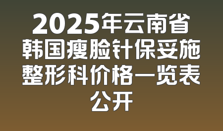 2025年云南省韩国瘦脸针保妥施整形科价格一览表公开