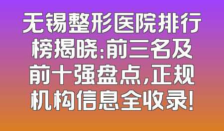 无锡整形医院排行榜揭晓：前三名及前十强盘点，正规机构信息全收录！