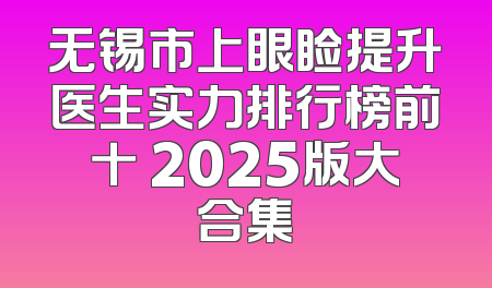 无锡市上眼睑提升医生实力排行榜前十 2025版大合集