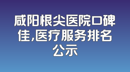 咸阳根尖医院口碑佳，医疗服务排名公示