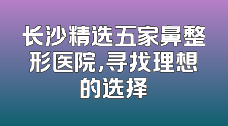 长沙精选五家鼻整形医院，寻找理想的选择