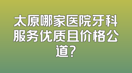 太原哪家医院牙科服务优质且价格公道？