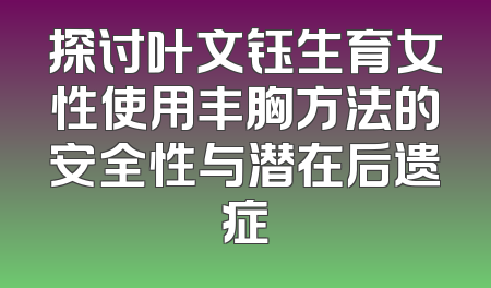 探讨叶文钰生育女性使用丰胸方法的安全性与潜在后遗症