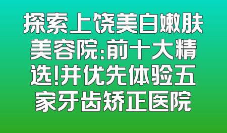 探索上饶美白嫩肤美容院：前十大精选！并优先体验五家牙齿矫正医院