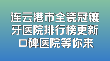 连云港市全瓷冠镶牙医院排行榜更新 口碑医院等你来