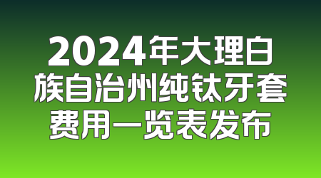 2024年大理白族自治州纯钛牙套费用一览表发布