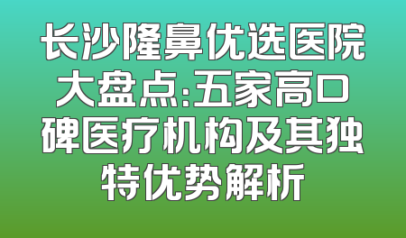 长沙隆鼻优选医院大盘点：五家高口碑医疗机构及其独特优势解析