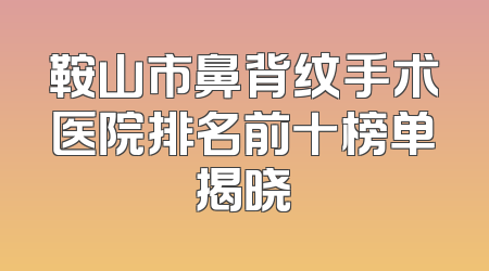 鞍山市鼻背纹手术医院排名前十榜单揭晓