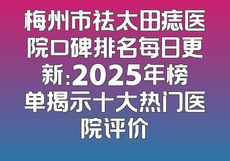 梅州市祛太田痣医院口碑排名每日更新：2025年榜单揭示十大热门医院评价