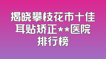 揭晓攀枝花市十佳耳贴矫正**医院排行榜