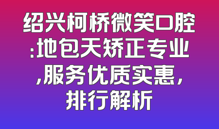 绍兴柯桥微笑口腔：地包天矫正专业，服务优质实惠，排行解析