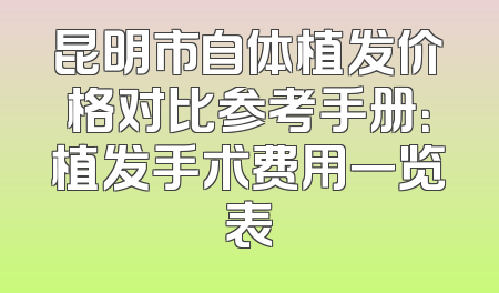 昆明市自体植发价格对比参考手册：植发手术费用一览表