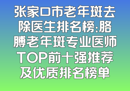 张家口市老年斑去除医生排名榜：胳膊老年斑专业医师TOP前十强推荐及优质排名榜单