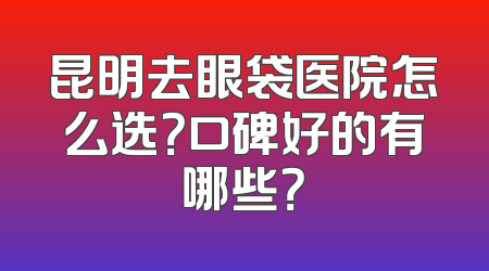 昆明去眼袋医院怎么选？口碑好的有哪些？
