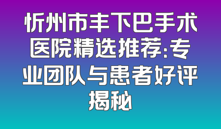 忻州市丰下巴手术医院精选推荐：专业团队与患者好评揭秘