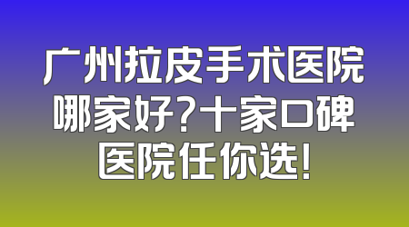 广州拉皮手术医院哪家好？十家口碑医院任你选！