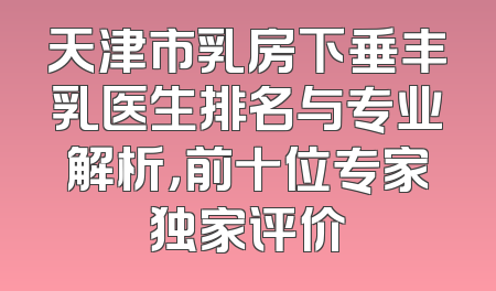 天津市乳房下垂丰乳医生排名与专业解析，前十位专家独家评价