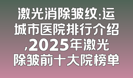 激光消除皱纹：运城市医院排行介绍，2025年激光除皱前十大院榜单