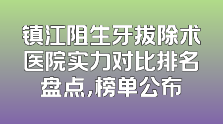 镇江阻生牙拔除术医院实力对比排名盘点，榜单公布