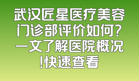 武汉匠星医疗美容门诊部评价如何？一文了解医院概况！快速查看