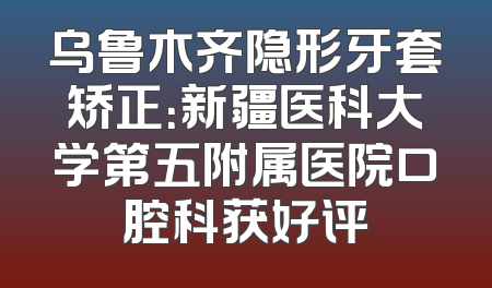 乌鲁木齐隐形牙套矫正：新疆医科大学第五附属医院口腔科获好评