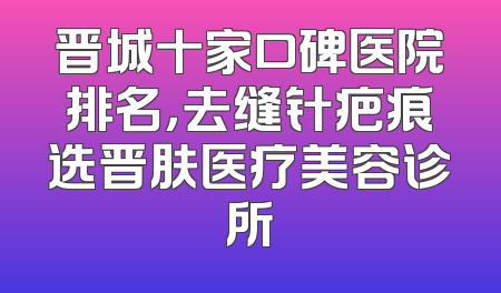 晋城十家口碑医院排名，去缝针疤痕选晋肤医疗美容诊所