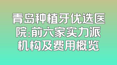 青岛种植牙优选医院：前六家实力派机构及费用概览