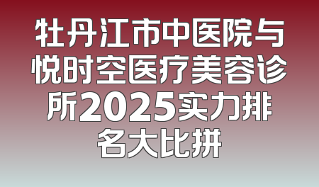 牡丹江市中医院与悦时空医疗美容诊所2025实力排名大比拼