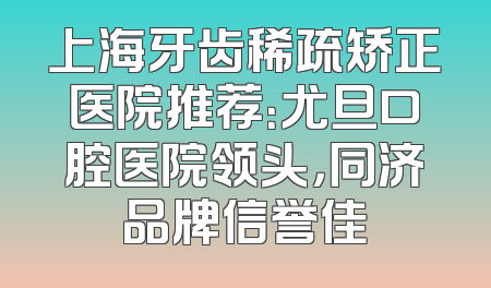 上海牙齿稀疏矫正医院推荐：尤旦口腔医院领头，同济品牌信誉佳