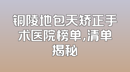 铜陵地包天矫正手术医院榜单，清单揭秘
