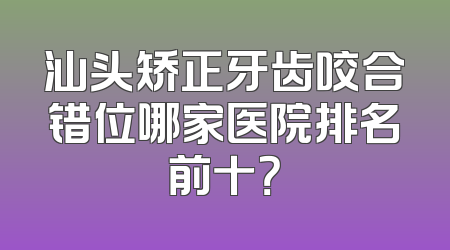 汕头矫正牙齿咬合错位哪家医院排名前十？