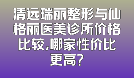 清远瑞丽整形与仙格丽医美诊所价格比较，哪家性价比更高？