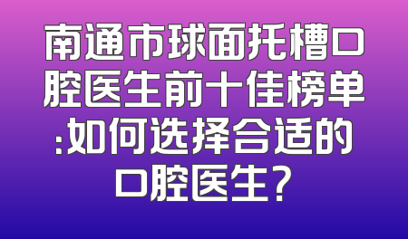 南通市球面托槽口腔医生前十佳榜单：如何选择合适的口腔医生？
