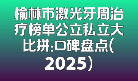 榆林市激光牙周治疗榜单公立私立大比拼：口碑盘点(2025)