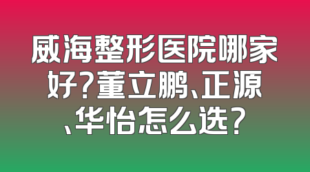 威海整形医院哪家好？董立鹏、正源、华怡怎么选？