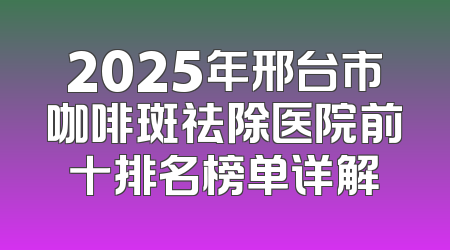 2025年邢台市咖啡斑祛除医院前十排名榜单详解