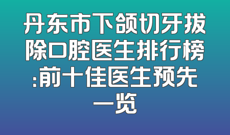 丹东市下颌切牙拔除口腔医生排行榜：前十佳医生预先一览