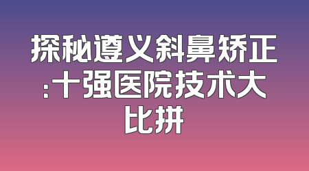 探秘遵义斜鼻矫正：十强医院技术大比拼