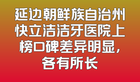 延边朝鲜族自治州快立洁洁牙医院上榜口碑差异明显，各有所长