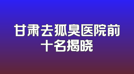 甘肃去狐臭医院前十名揭晓