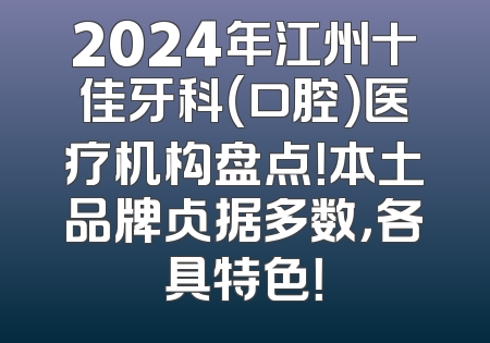 2024年江州十佳牙科（口腔）医疗机构盘点！本土品牌占据多数，各具特色！