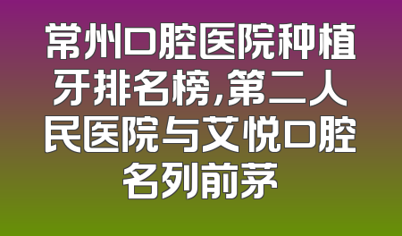 常州口腔医院种植牙排名榜，第二人民医院与艾悦口腔名列前茅