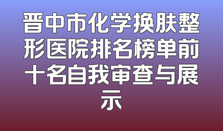晋中市化学换肤整形医院排名榜单前十名自我审查与展示