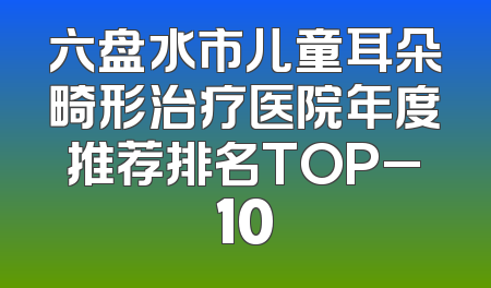 六盘水市儿童耳朵畸形治疗医院年度推荐排名TOP_10