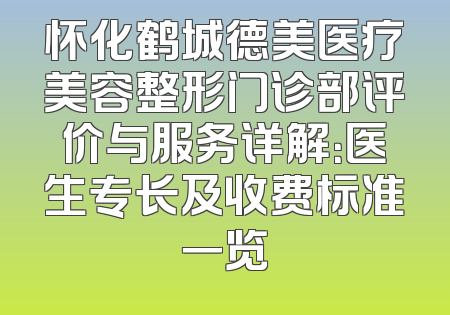 怀化鹤城德美医疗美容整形门诊部评价与服务详解：医生专长及收费标准一览