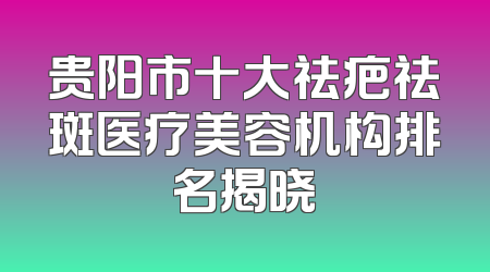 贵阳市十大祛疤祛斑医疗美容机构排名揭晓