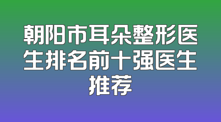 朝阳市耳朵整形医生排名前十强医生推荐