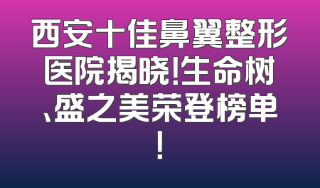 西安十佳鼻翼整形医院揭晓！生命树、盛之美荣登榜单！